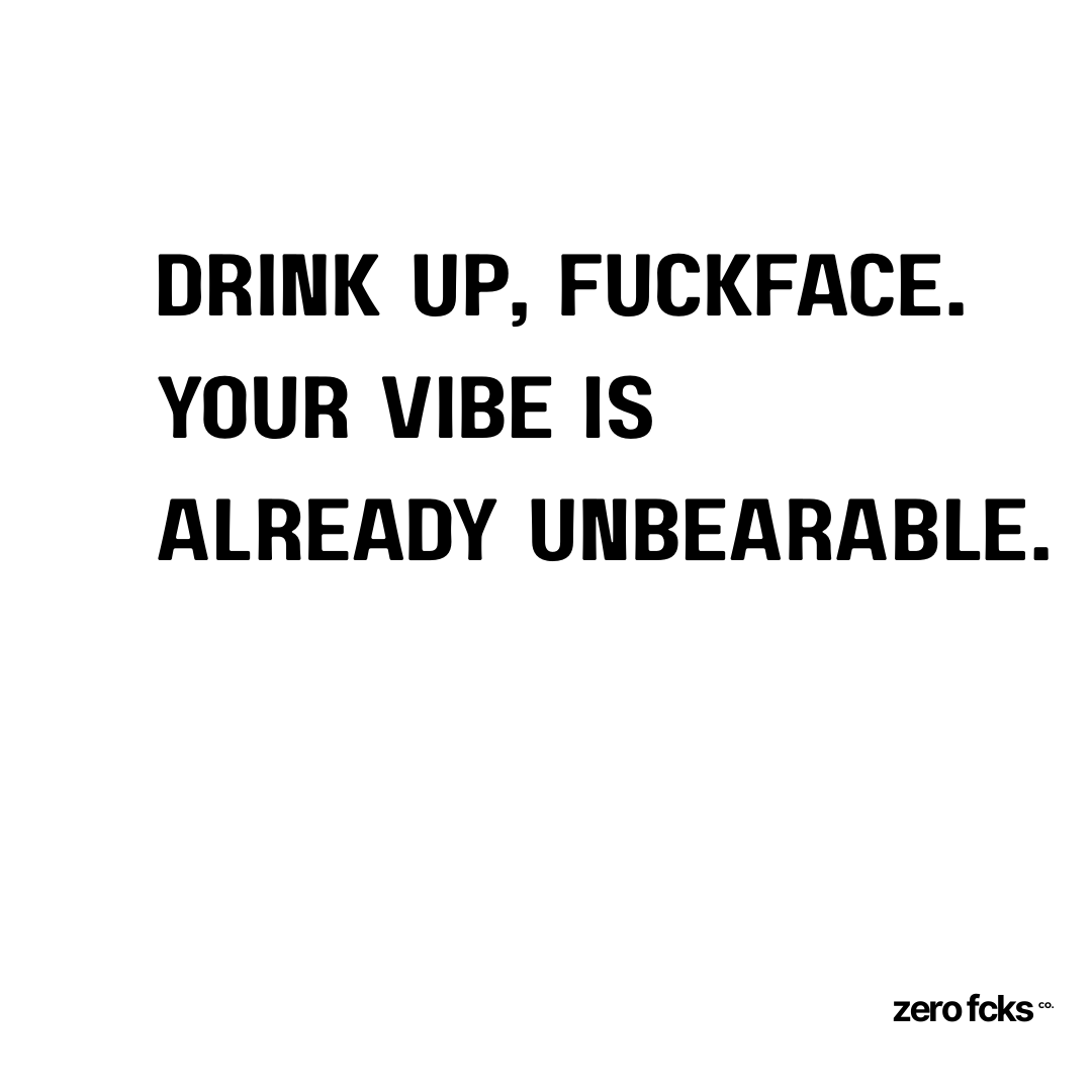 Drink up, fuckface. Your vibe is already unbearable.