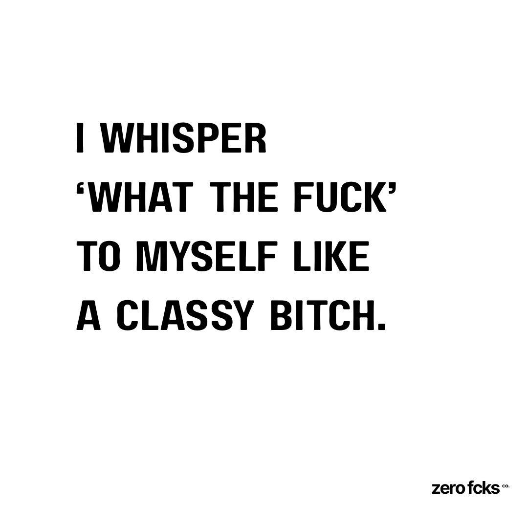 I whisper ‘what the fuck’ to myself like a classy bitch.